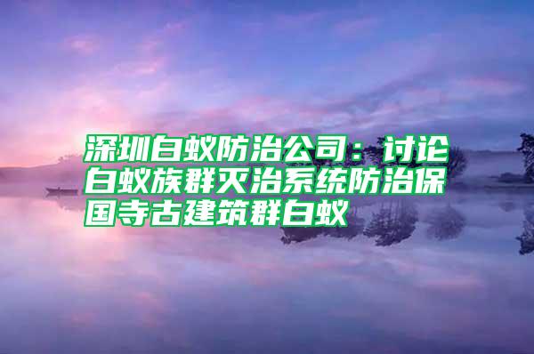 深圳白蟻防治公司：討論白蟻族群滅治系統防治保國寺古建筑群白蟻