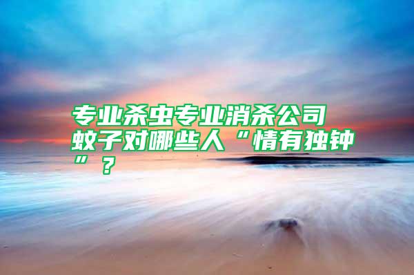 專業殺蟲專業消殺公司 蚊子對哪些人“情有獨鐘”？