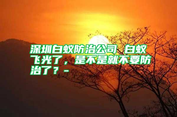 深圳白蟻防治公司 白蟻飛光了，是不是就不要防治了？-