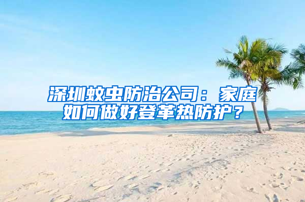 深圳蚊蟲防治公司:家庭如何做好登革熱防護?
